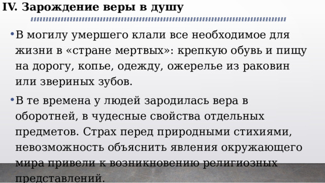 IV. Зарождение веры в душу В могилу умершего клали все необходимое для жизни в «стране мертвых»: крепкую обувь и пищу на дорогу, копье, одежду, ожерелье из раковин или звериных зубов. В те времена у людей зародилась вера в оборотней, в чудесные свойства отдельных предметов. Страх перед природными стихиями, невозможность объяснить явления окружающего мира привели к возникновению религиозных представлений. 
