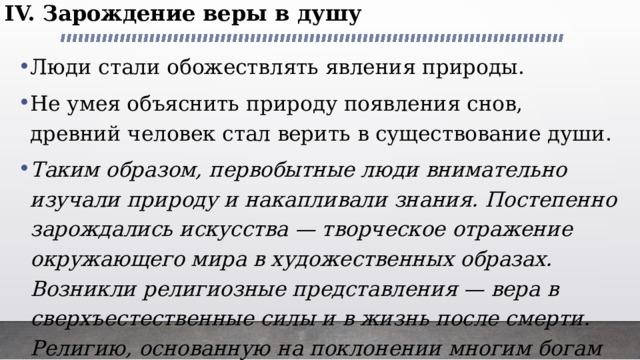 IV. Зарождение веры в душу Люди стали обожествлять явления природы. Не умея объяснить природу появления снов, древний человек стал верить в существование души. Таким образом, первобытные люди внимательно изучали природу и накапливали знания. Постепенно зарождались искусства — творческое отражение окружающего мира в художественных образах. Возникли религиозные представления — вера в сверхъестественные силы и в жизнь после смерти. Религию, основанную на поклонении многим богам и идолам, ученые назвали  многобожием  или  язычеством. 