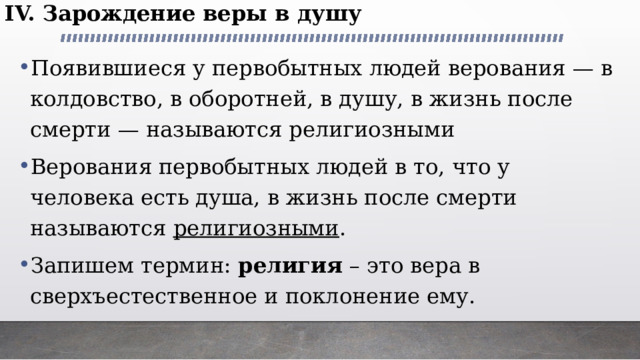 IV. Зарождение веры в душу Появившиеся у первобытных людей верования — в колдовство, в оборотней, в душу, в жизнь после смерти — называются религиозными Верования первобытных людей в то, что у человека есть душа, в жизнь после смерти называются религиозными . Запишем термин:  религия  – это вера в сверхъестественное и поклонение ему. 