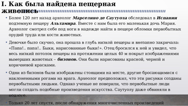 I. Как была найдена пещерная живопись   Более 120 лет назад археолог Марселино де Саутуола обследовал в Испании подземную пещеру Альтамира . Вместе с ним была его маленькая дочь Мария. Археолог смотрел себе под ноги в надежде найти в пещере обломки первобытных орудий труда или кости животных. Девочке было скучно, она прошла в глубь низкой пещеры и внезапно закричала: «Папа!.. папа!.. Быки, нарисованные быки!». Отец бросился к ней и увидел, что весь низкий потолок пещеры на протяжении целых 40 м покрыт изображениями вымерших животных – бизонов. Они были нарисованы красной, черной и коричневой красками. Одни из бизонов были изображены стоящими на месте, другие бросающимися с наклоненными рогами на врага. Археолог предположил, что эти рисунки созданы первобытными людьми. Однако ученые не поверили, что первобытные люди могли создать подобные произведения искусства. Саутуолу даже обвиняли в подлоге. Только 20 лет спустя, после обнаружения многочисленных произведений первобытного искусства, была признана пещерная живопись. 