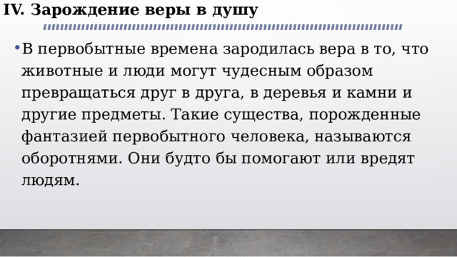 IV. Зарождение веры в душу В первобытные времена зародилась вера в то, что животные и люди могут чудесным образом превращаться друг в друга, в деревья и камни и другие предметы. Такие существа, порожденные фантазией первобытного человека, называются оборотнями. Они будто бы помогают или вредят людям.   