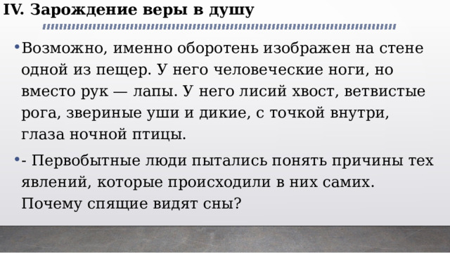 IV. Зарождение веры в душу Возможно, именно оборотень изображен на стене одной из пещер. У него человеческие ноги, но вместо рук — лапы. У него лисий хвост, ветвистые рога, звериные уши и дикие, с точкой внутри, глаза ночной птицы. - Первобытные люди пытались понять причины тех явлений, которые происходили в них самих. Почему спящие видят сны? 