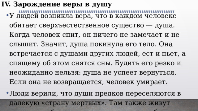 IV. Зарождение веры в душу У людей возникла вера, что в каждом человеке обитает сверхъестественное существо — душа. Когда человек спит, он ничего не замечает и не слышит. Значит, душа покинула его тело. Она встречается с душами других людей, ест и пьет, а спящему об этом снятся сны. Будить его резко и неожиданно нельзя: душа не успеет вернуться. Если она не возвращается, человек умирает. Люди верили, что души предков переселяются в далекую «страну мертвых». Там также живут родовыми общинами, охотятся, ловят рыбу и собирают съедобные плоды. 