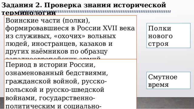 Задания 2. Проверка знания исторической терминологии Воинские части (полки), формировавшиеся в России XVII века из служивых, «охочих» вольных людей, иностранцев, казаков и других наёмников по образцу западноевропейских армий Полки нового строя Период в истории России, ознаменованный бедствиями, гражданской войной, русско-польской и русско-шведской войнами, государственно-политическим и социально-экономическим кризисом Смутное время 