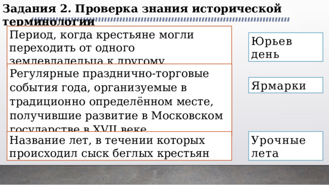 Задания 2. Проверка знания исторической терминологии Период, когда крестьяне могли переходить от одного землевладельца к другому Юрьев день Регулярные празднично-торговые события года, организуемые в традиционно определённом месте, получившие развитие в Московском государстве в XVII веке Ярмарки Название лет, в течении которых происходил сыск беглых крестьян Урочные лета 