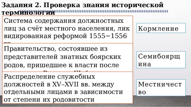 Задания 2. Проверка знания исторической терминологии Система со­дер­жа­ния долж­ност­ных лиц за счёт мест­но­го населения, лик­ви­ди­ро­ван­ная ре­фор­мой 1555−1556 гг. Кормление Правительство, состоявшее из представителей знатных боярских родов, пришедшее к власти после свержения Василия Шуйского Семибоярщина Распределение служебных должностей в XV–XVII вв. между отдельными лицами в зависимости от степени их родовитости Местничество 