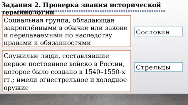 Задания 2. Проверка знания исторической терминологии Социальная группа, обладающая закреплёнными в обычае или законе и передаваемыми по наследству правами и обязанностями Сословие Служилые люди, составлявшие первое постоянное войско в России, которое было создано в 1540–1550-х гг.; имели огнестрельное и холодное оружие Стрельцы 