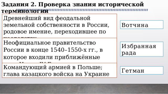 Задания 2. Проверка знания исторической терминологии Древнейший вид феодальной земельной собственности в России, родовое имение, переходившее по наследству Вотчина Неофициальное правительство России в конце 1540–1550-х гг., в которое входили приближённые царя Ивана IV Грозного Избранная рада Командующий армией в Польше; глава казацкого войска на Украине Гетман 