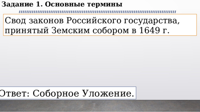 Задание 1. Основные термины Свод законов Российского государства, принятый Земским собором в 1649 г. Ответ: Соборное Уложение. 