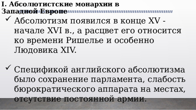 I. Абсолютистские монархии в Западной Европе Абсолютизм появился в конце XV - начале XVI в., а расцвет его относится ко времени Ришелье и особенно Людовика XIV. Спецификой английского абсолютизма было сохранение парламента, слабость бюрократического аппарата на местах, отсутствие постоянной армии. 