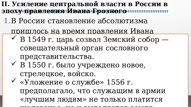 II. Усиление центральной власти в России в эпоху правления Ивана Грозного   В России становление абсолютизма пришлось на время правления Ивана Грозного (правил в 1533—1584). Были проведены реформы, укрепившие основы государственности и центральную власть: В 1549 г. царь созвал Земский собор — совещательный орган сословного представительства. В 1550 г. было учреждено новое, стрелецкое, войско. «Уложение о службе» 1556 г. предполагало, что служащим в армии «лучшим людям» не только платится жалованье, но и выделяется земля. Управление государственными делами было сосредоточено в приказах В 1549 г. царь созвал Земский собор — совещательный орган сословного представительства. В 1550 г. было учреждено новое, стрелецкое, войско. «Уложение о службе» 1556 г. предполагало, что служащим в армии «лучшим людям» не только платится жалованье, но и выделяется земля. Управление государственными делами было сосредоточено в приказах 