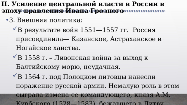 II. Усиление центральной власти в России в эпоху правления Ивана Грозного   3. Внешняя политика: В результате войн 1551—1557 гг. Россия присоединила— Казанское, Астраханское и Ногайское ханства. В 1558 г. – Ливонская война за выход к Балтийскому морю, неудачная. В 1564 г. под Полоцком литовцы нанесли поражение русской армии. Немалую роль в этом сыграла измена ее командующего, князя А.М. Курбского (1528—1583), бежавшего в Литву. В результате войн 1551—1557 гг. Россия присоединила— Казанское, Астраханское и Ногайское ханства. В 1558 г. – Ливонская война за выход к Балтийскому морю, неудачная. В 1564 г. под Полоцком литовцы нанесли поражение русской армии. Немалую роль в этом сыграла измена ее командующего, князя А.М. Курбского (1528—1583), бежавшего в Литву. 