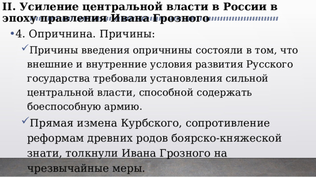 II. Усиление центральной власти в России в эпоху правления Ивана Грозного   4. Опричнина. Причины: Причины введения опричнины состояли в том, что внешние и внутренние условия развития Русского государства требовали установления сильной центральной власти, способной содержать боеспособную армию. Прямая измена Курбского, сопротивление реформам древних родов боярско-княжеской знати, толкнули Ивана Грозного на чрезвычайные меры. Причины введения опричнины состояли в том, что внешние и внутренние условия развития Русского государства требовали установления сильной центральной власти, способной содержать боеспособную армию. Прямая измена Курбского, сопротивление реформам древних родов боярско-княжеской знати, толкнули Ивана Грозного на чрезвычайные меры. 