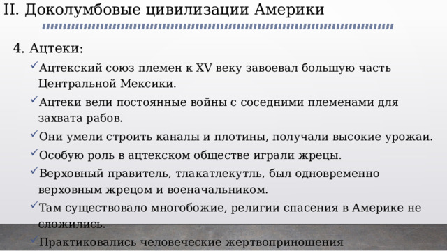 II. Доколумбовые цивилизации Америки   4. Ацтеки: Ацтекский союз племен к XV веку завоевал большую часть Центральной Мексики. Ацтеки вели постоянные войны с соседними племенами для захвата рабов. Они умели строить каналы и плотины, получали высокие урожаи. Особую роль в ацтекском обществе играли жрецы. Верховный правитель, тлакатлекутль, был одновременно верховным жрецом и военачальником. Там существовало многобожие, религии спасения в Америке не сложились. Практиковались человеческие жертвоприношения Ацтекский союз племен к XV веку завоевал большую часть Центральной Мексики. Ацтеки вели постоянные войны с соседними племенами для захвата рабов. Они умели строить каналы и плотины, получали высокие урожаи. Особую роль в ацтекском обществе играли жрецы. Верховный правитель, тлакатлекутль, был одновременно верховным жрецом и военачальником. Там существовало многобожие, религии спасения в Америке не сложились. Практиковались человеческие жертвоприношения 