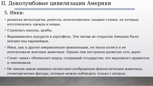 II. Доколумбовые цивилизации Америки   5. Инки: развитая металлургия, ремесла, использовались ткацкие станки, на которых изготовлялись одежда и ковры. Строились каналы, дамбы. Выращивались кукуруза и картофель. Эти овощи до открытия Америки были неизвестны европейцам. Инки, как и другие американские цивилизации, не знали колеса и не использовали вьючных животных. Однако они построили развитую сеть дорог. Слово «инка» обозначает народ, создавший государство, его верховного правителя и чиновников. На землях инков найдены гигантские изображения фантастических животных, геометрические фигуры, которые можно наблюдать только с воздуха. 