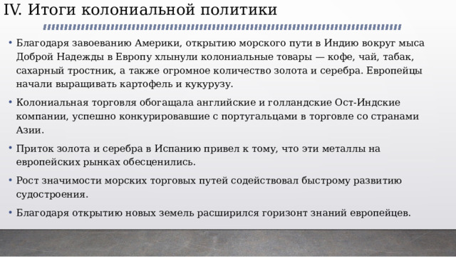 IV. Итоги колониальной политики   Благодаря завоеванию Америки, открытию морского пути в Индию вокруг мыса Доброй Надежды в Европу хлынули колониальные товары — кофе, чай, табак, сахарный тростник, а также огромное количество золота и серебра. Европейцы начали выращивать картофель и кукурузу. Колониальная торговля обогащала английские и голландские Ост-Индские компании, успешно конкурировавшие с португальцами в торговле со странами Азии. Приток золота и серебра в Испанию привел к тому, что эти металлы на европейских рынках обесценились. Рост значимости морских торговых путей содействовал быстрому развитию судостроения. Благодаря открытию новых земель расширился горизонт знаний европейцев. 