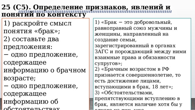 25 (C5). Определение признаков, явлений и понятий по контексту   1) раскройте смысл понятия «брак»; 1) «Брак − это добровольный, равноправный союз мужчины и женщины, направленный на создание семьи, зарегистрированный в органах ЗАГС и порождающий между ними взаимные права и обязанности супругов»; 2) составьте два предложения: 2) «Брачным возрастом в РФ признается совершеннолетие, то есть достижение лицами, вступающими в брак, 18 лет»; − одно предложение, содержащее информацию о брачном возрасте; 3) «Обстоятельствами, препятствующими вступлению в брак, является наличие хотя бы у одного из лиц, уже зарегистрированного брака, недееспособность хотя бы одного из лиц, близкое родство между ними и т.д.». − одно предложение, содержащее информацию об обстоятельствах препятствующих вступлению в брак. 