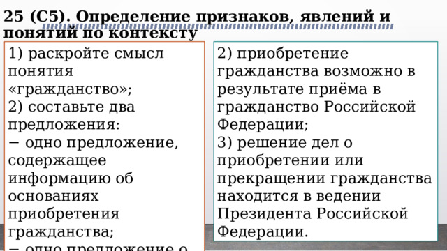 25 (C5). Определение признаков, явлений и понятий по контексту   1) раскройте смысл понятия «гражданство»; 2) приобретение гражданства возможно в результате приёма в гражданство Российской Федерации; 2) составьте два предложения: 3) решение дел о приобретении или прекращении гражданства находится в ведении Президента Российской Федерации. − одно предложение, содержащее информацию об основаниях приобретения гражданства; − одно предложение о полномочных органах, ведающих делами о гражданстве Российской Федерации. 