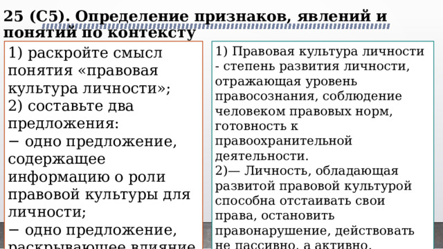 25 (C5). Определение признаков, явлений и понятий по контексту   1) раскройте смысл понятия «правовая культура личности»; 1) Правовая культура личности - степень развития личности, отражающая уровень правосознания, соблюдение человеком правовых норм, готовность к правоохранительной деятельности. 2) составьте два предложения: 2)— Личность, обладающая развитой правовой культурой способна отстаивать свои права, остановить правонарушение, действовать не пассивно, а активно. − одно предложение, содержащее информацию о роли правовой культуры для личности; — На основе правовой культуры личности складывается правовая культура общества в целом. − одно предложение, раскрывающее влияние правовой культуры личности на общество. 