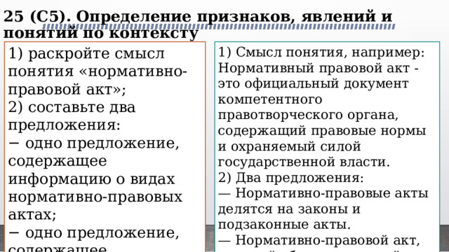 25 (C5). Определение признаков, явлений и понятий по контексту   1) раскройте смысл понятия «нормативно-правовой акт»; 1) Смысл понятия, например: 2) составьте два предложения: Нормативный правовой акт - это официальный документ компетентного правотворческого органа, содержащий правовые нормы и охраняемый силой государственной власти. − одно предложение, содержащее информацию о видах нормативно-правовых актах; 2) Два предложения: − одно предложение, содержащее информацию о нормативно-правовом акте, обладающим высшей юридической силой в РФ. — Нормативно-правовые акты делятся на законы и подзаконные акты. — Нормативно-правовой акт, который обладает высшей юридической силой в РФ − это Конституция РФ.. 