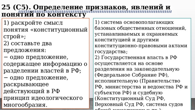 25 (C5). Определение признаков, явлений и понятий по контексту   1) раскройте смысл понятия «конституционный строй»; 1) система основополагающих базовых общественных отношений, устанавливаемых и охраняемых конституцией и другими конституционно-правовыми актами государства; 2) составьте два предложения: 2) Государственная власть в РФ осуществляется на основе разделения на законодательную (Федеральное Собрание РФ), исполнительную (Правительство РФ, министерства и ведомства РФ и субъектов РФ) и судебную (Конституционный Суд РФ, Верховный Суд РФ‚ система судов общей юрисдикции и др.); − одно предложение, содержащее информацию о разделении властей в РФ; 3) В РФ никакая идеология не может устанавливаться в качестве государственной или обязательной. − одно предложение, раскрывающее действующий в РФ принцип идеологического многообразия. 