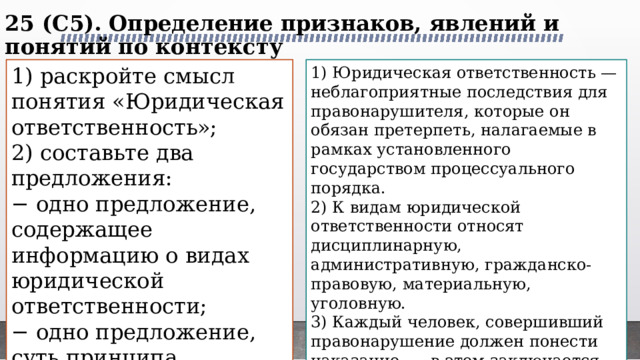 25 (C5). Определение признаков, явлений и понятий по контексту   1) раскройте смысл понятия «Юридическая ответственность»; 1) Юридическая ответственность — неблагоприятные последствия для правонарушителя, которые он обязан претерпеть, налагаемые в рамках установленного государством процессуального порядка. 2) составьте два предложения: 2) К видам юридической ответственности относят дисциплинарную, административную, гражданско-правовую, материальную, уголовную. − одно предложение, содержащее информацию о видах юридической ответственности; 3) Каждый человек, совершивший правонарушение должен понести наказание, — в этом заключается принцип неотвратимости юридической ответственности. − одно предложение, суть принципа неотвратимости юридической ответственности. 