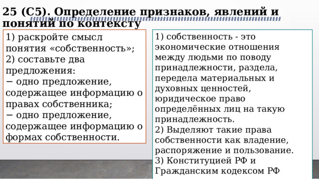 25 (C5). Определение признаков, явлений и понятий по контексту   1) раскройте смысл понятия «собственность»; 1) собственность - это экономические отношения между людьми по поводу принадлежности, раздела, передела материальных и духовных ценностей, юридическое право определённых лиц на такую принадлежность. 2) составьте два предложения: 2) Выделяют такие права собственности как владение, распоряжение и пользование. − одно предложение, содержащее информацию о правах собственника; 3) Конституцией РФ и Гражданским кодексом РФ нормативно установлены три формы собственности: государственная (федеральная и субъектов федерации), муниципальная и частная собственность. − одно предложение, содержащее информацию о формах собственности. 