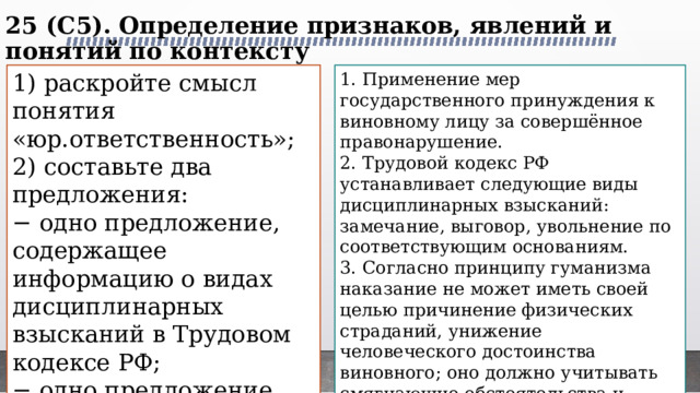 25 (C5). Определение признаков, явлений и понятий по контексту   1) раскройте смысл понятия «юр.ответственность»; 1. Применение мер государственного принуждения к виновному лицу за совершённое правонарушение. 2) составьте два предложения: 2. Трудовой кодекс РФ устанавливает следующие виды дисциплинарных взысканий: замечание, выговор, увольнение по соответствующим основаниям. − одно предложение, содержащее информацию о видах дисциплинарных взысканий в Трудовом кодексе РФ; 3. Согласно принципу гуманизма наказание не может иметь своей целью причинение физических страданий, унижение человеческого достоинства виновного; оно должно учитывать смягчающие обстоятельства и мотивы правонарушения, возможность условного осуждения, отсрочки приговора. − одно предложение, раскрывающее сущность принципа гуманизма юр. отв. 