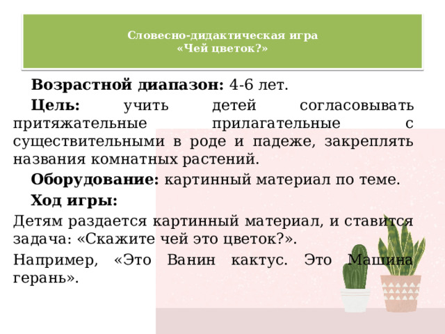  Словесно-дидактическая игра  «Чей цветок?»   Возрастной диапазон: 4-6 лет. Цель: учить детей согласовывать притяжательные прилагательные с существительными в роде и падеже, закреплять названия комнатных растений. Оборудование: картинный материал по теме. Ход игры: Детям раздается картинный материал, и ставится задача: «Скажите чей это цветок?». Например, «Это Ванин кактус. Это Машина герань». 