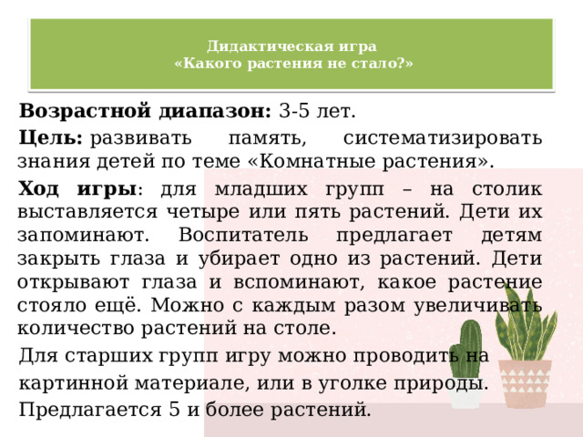  Дидактическая игра  «Какого растения не стало?»   Возрастной диапазон: 3-5 лет. Цель:  развивать память, систематизировать знания детей по теме «Комнатные растения». Ход игры : для младших групп – на столик выставляется четыре или пять растений. Дети их запоминают. Воспитатель предлагает детям закрыть глаза и убирает одно из растений. Дети открывают глаза и вспоминают, какое растение стояло ещё. Можно с каждым разом увеличивать количество растений на столе. Для старших групп игру можно проводить на картинной материале, или в уголке природы. Предлагается 5 и более растений. 