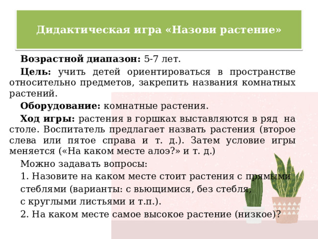  Дидактическая игра «Назови растение»   Возрастной диапазон: 5-7 лет. Цель: учить детей ориентироваться в пространстве относительно предметов, закрепить названия комнатных растений. Оборудование: комнатные растения. Ход игры: растения в горшках выставляются в ряд на столе. Воспитатель предлагает назвать растения (второе слева или пятое справа и т. д.). Затем условие игры меняется («На каком месте алоэ?» и т. д.) Можно задавать вопросы: 1. Назовите на каком месте стоит растения с прямыми стеблями (варианты: с вьющимися, без стебля, с круглыми листьями и т.п.). 2. На каком месте самое высокое растение (низкое)? 