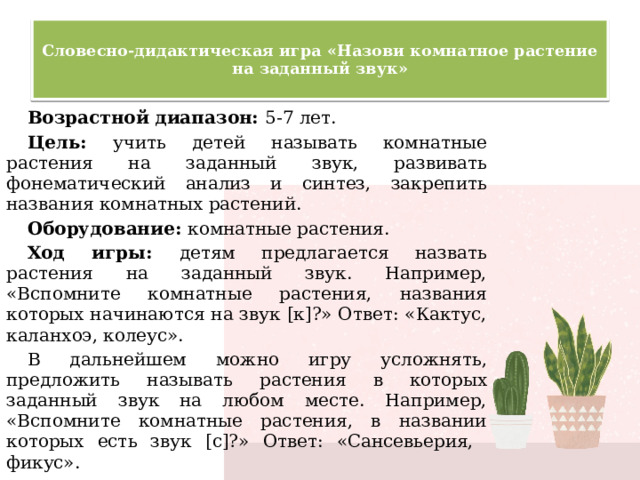  Словесно-дидактическая игра «Назови комнатное растение на заданный звук»   Возрастной диапазон: 5-7 лет. Цель: учить детей называть комнатные растения на заданный звук, развивать фонематический анализ и синтез, закрепить названия комнатных растений. Оборудование: комнатные растения. Ход игры: детям предлагается назвать растения на заданный звук. Например, «Вспомните комнатные растения, названия которых начинаются на звук [к]?» Ответ: «Кактус, каланхоэ, колеус». В дальнейшем можно игру усложнять, предложить называть растения в которых заданный звук на любом месте. Например, «Вспомните комнатные растения, в названии которых есть звук [с]?» Ответ: «Сансевьерия, фикус». 