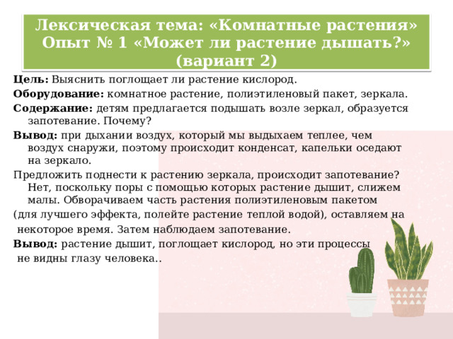 Лексическая тема: «Комнатные растения»  Опыт № 1 «Может ли растение дышать?» (вариант 2) Цель:  Выяснить поглощает ли растение кислород. Оборудование: комнатное растение, полиэтиленовый пакет, зеркала. Содержание: детям предлагается подышать возле зеркал, образуется запотевание. Почему? Вывод: при дыхании воздух, который мы выдыхаем теплее, чем воздух снаружи, поэтому происходит конденсат, капельки оседают на зеркало. Предложить поднести к растению зеркала, происходит запотевание? Нет, поскольку поры с помощью которых растение дышит, слижем малы. Обворачиваем часть растения полиэтиленовым пакетом (для лучшего эффекта, полейте растение теплой водой), оставляем на  некоторое время. Затем наблюдаем запотевание. Вывод: растение дышит, поглощает кислород, но эти процессы  не видны глазу человека.. 