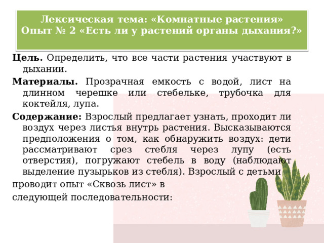 Лексическая тема: «Комнатные растения»  Опыт № 2 «Есть ли у растений органы дыхания?»   Цель. Определить, что все части растения участвуют в дыхании. Материалы. Прозрачная емкость с водой, лист на длинном черешке или стебельке, трубочка для коктейля, лупа. Содержание: Взрослый предлагает узнать, проходит ли воздух через листья внутрь растения. Высказываются предположения о том, как обнаружить воздух: дети рассматривают срез стебля через лупу (есть отверстия), погружают стебель в воду (наблюдают выделение пузырьков из стебля). Взрослый с детьми проводит опыт «Сквозь лист» в следующей последовательности: 