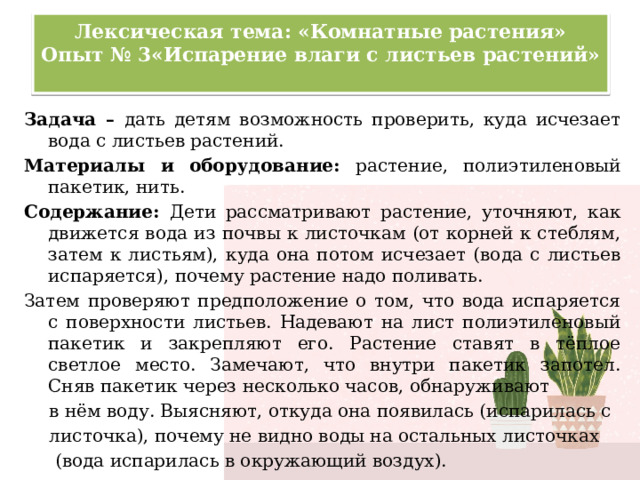 Лексическая тема: «Комнатные растения»  Опыт № 3«Испарение влаги с листьев растений»   Задача – дать детям возможность проверить, куда исчезает вода с листьев растений. Материалы и оборудование: растение, полиэтиленовый пакетик, нить. Содержание: Дети рассматривают растение, уточняют, как движется вода из почвы к листочкам (от корней к стеблям, затем к листьям), куда она потом исчезает (вода с листьев испаряется), почему растение надо поливать. Затем проверяют предположение о том, что вода испаряется с поверхности листьев. Надевают на лист полиэтиленовый пакетик и закрепляют его. Растение ставят в тёплое светлое место. Замечают, что внутри пакетик запотел. Сняв пакетик через несколько часов, обнаруживают в нём воду. Выясняют, откуда она появилась (испарилась с листочка), почему не видно воды на остальных листочках  (вода испарилась в окружающий воздух). 