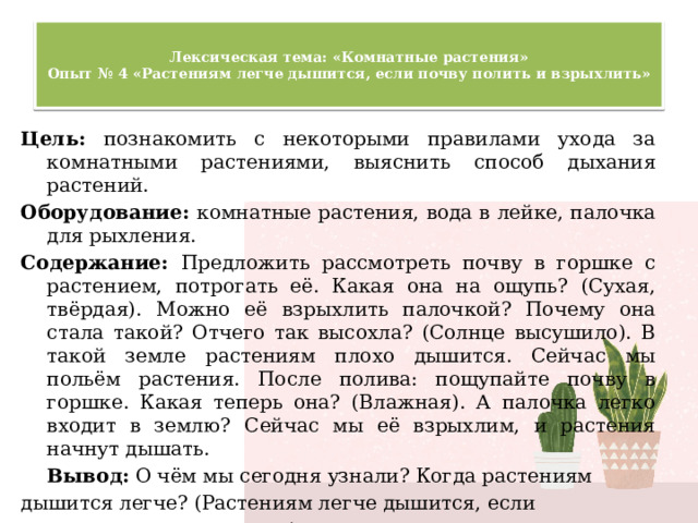  Лексическая тема: «Комнатные растения»  Опыт № 4 «Растениям легче дышится, если почву полить и взрыхлить»   Цель: познакомить с некоторыми правилами ухода за комнатными растениями, выяснить способ дыхания растений. Оборудование: комнатные растения, вода в лейке, палочка для рыхления. Содержание: Предложить рассмотреть почву в горшке с растением, потрогать её. Какая она на ощупь? (Сухая, твёрдая). Можно её взрыхлить палочкой? Почему она стала такой? Отчего так высохла? (Солнце высушило). В такой земле растениям плохо дышится. Сейчас мы польём растения. После полива: пощупайте почву в горшке. Какая теперь она? (Влажная). А палочка легко входит в землю? Сейчас мы её взрыхлим, и растения начнут дышать.  Вывод: О чём мы сегодня узнали? Когда растениям дышится легче? (Растениям легче дышится, если почву полить и взрыхлить).  