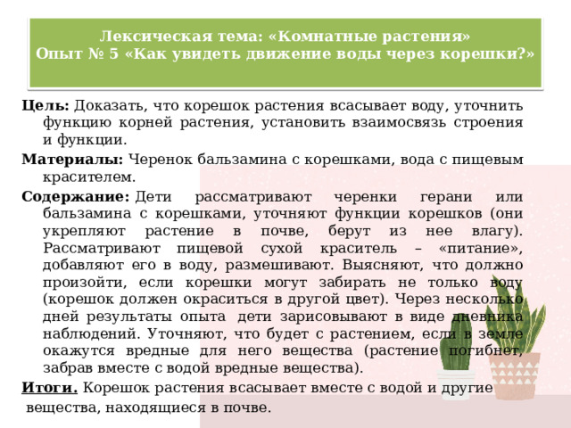 Лексическая тема: «Комнатные растения»  Опыт № 5 «Как увидеть движение воды через корешки?»   Цель:  Доказать, что корешок растения всасывает воду, уточнить функцию корней растения, установить взаимосвязь строения и функции. Материалы: Черенок бальзамина с корешками, вода с пищевым красителем. Содержание:  Дети рассматривают черенки герани или бальзамина с корешками, уточняют функции корешков (они укрепляют растение в почве, берут из нее влагу). Рассматривают пищевой сухой краситель – «питание», добавляют его в воду, размешивают. Выясняют, что должно произойти, если корешки могут забирать не только воду (корешок должен окраситься в другой цвет). Через несколько дней результаты опыта  дети зарисовывают в виде дневника наблюдений. Уточняют, что будет с растением, если в земле окажутся вредные для него вещества (растение погибнет, забрав вместе с водой вредные вещества). Итоги.  Корешок растения всасывает вместе с водой и другие  вещества, находящиеся в почве. 