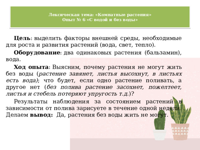  Лексическая тема: «Комнатные растения»  Опыт № 6 «С водой и без воды»   Цель : выделить факторы внешней среды, необходимые для роста и развития растений (вода, свет, тепло). Оборудование : два одинаковых растения (бальзамин), вода. Ход опыта : Выясним, почему растения не могут жить без воды ( растение завянет, листья высохнут, в листьях есть вода) ; что будет, если одно растение поливать, а другое нет ( без полива растение засохнет, пожелтеет, листья и стебель потеряют упругость т.д. )? Результаты наблюдения за состоянием растений в зависимости от полива зарисуете в течение одной недели. Делаем  вывод:  Да, растения без воды жить не могут. 