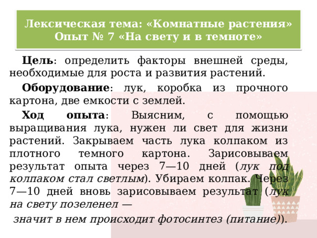 Лексическая тема: «Комнатные растения»  Опыт № 7 «На свету и в темноте» Цель : определить факторы внешней среды, необходимые для роста и развития растений. Оборудование : лук, коробка из прочного картона, две емкости с землей. Ход опыта : Выясним, с помощью выращивания лука, нужен ли свет для жизни растений. Закрываем часть лука колпаком из плотного темного картона. Зарисовываем результат опыта через 7—10 дней ( лук под колпаком стал светлым ). Убираем колпак. Через 7—10 дней вновь зарисовываем результат ( лук на свету позеленел —  значит в нем происходит фотосинтез (питание) ). 