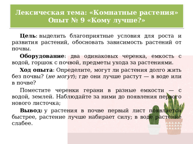 Лексическая тема: «Комнатные растения»  Опыт № 9 «Кому лучше?» Цель : выделить благоприятные условия для роста и развития растений, обосновать зависимость растений от почвы. Оборудование : два одинаковых черенка, емкость с водой, горшок с почвой, предметы ухода за растениями. Ход опыта : Определите, могут ли растения долго жить без почвы? ( не могут ); где они лучше растут — в воде или в почве? Поместите черенки герани в разные емкости — с водой, землей. Наблюдайте за ними до появления первого нового листочка; Вывод:  у растения в почве первый лист появляется быстрее, растение лучше набирает силу; в воде растение слабее. 