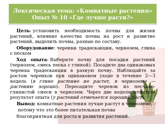 Лексическая тема: «Комнатные растения»  Опыт № 10 «Где лучше расти?» Цель : установить необходимость почвы для жизни растений, влияние качества почвы на рост и развитие растений, выделить почвы, разные по составу. Оборудование : черенки традесканции, чернозем, глина с песком Ход опыта : Выберите почву для посадки растений (чернозем, смесь песка с глиной). Посадите два одинаковых черенка традесканции в разную почву. Наблюдайте за ростом черенков при одинаковом уходе в течение 2—3 недель ( в глине растение не растет, в черноземе — растению хорошо ). Пересадите черенок из песчано-глинистой смеси в чернозем. Через две недели отметьте результат опыта ( у растений отмечается хороший рост ). Вывод: комнатные растения лучше растут в черноземе,  потому что это более питательная почва благоприятная для роста и развития растений. 