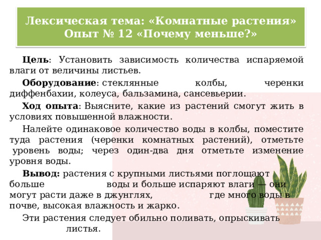 Лексическая тема: «Комнатные растения»  Опыт № 12 «Почему меньше?» Цель : Установить зависимость количества испаряемой влаги от величины листьев. Оборудование : стеклянные колбы, черенки диффенбахии, колеуса, бальзамина, сансевьерии. Ход опыта : Выясните, какие из растений смогут жить в условиях повышенной влажности. Налейте одинаковое количество воды в колбы, поместите туда растения (черенки комнатных растений), отметьте  уровень воды; через один-два дня отметьте изменение уровня воды. Вывод:  растения с крупными листьями поглощают больше воды и больше испаряют влаги — они могут расти даже в джунглях, где много воды в почве, высокая влажность и жарко. Эти растения следует обильно поливать, опрыскивать листья. 