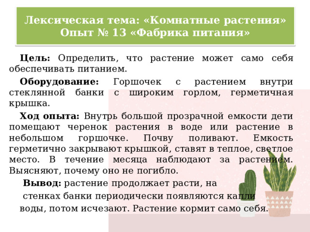 Лексическая тема: «Комнатные растения»  Опыт № 13 «Фабрика питания» Цель: Определить, что растение может само себя обеспечивать питанием. Оборудование: Горшочек с растением внутри стеклянной банки с широким горлом, герметичная крышка. Ход опыта: Внутрь большой прозрачной емкости дети помещают черенок растения в воде или растение в небольшом горшочке. Почву поливают. Емкость герметично закрывают крышкой, ставят в теплое, светлое место. В течение месяца наблюдают за растением. Выясняют, почему оно не погибло.  Вывод: растение продолжает расти, на  стенках банки периодически появляются капли воды, потом исчезают. Растение кормит само себя. 