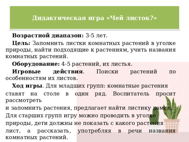  Дидактическая игра «Чей листок?»   Возрастной диапазон: 3-5 лет. Цель:  Запомнить листки комнатных растений в уголке природы, найти подходящие к растениям, учить названия комнатных растений. Оборудование:  4-5 растений, их листья. Игровые действия . Поиски растений по особенностям их листов. Ход игры . Для младших групп: комнатные растения ставят на столе в один ряд. Воспитатель просит рассмотреть и запомнить растения, предлагает найти листику домик. Для старших групп игру можно проводить в уголке природы, дети должны не показать с какого растения лист, а рассказать, употребляя в речи названия комнатных растений. 