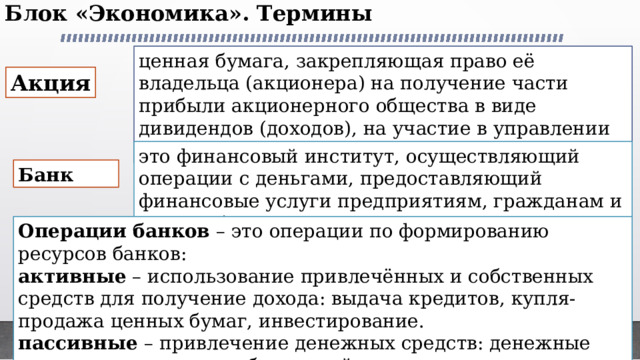 Блок «Экономика». Термины   ценная бумага, закрепляющая право её владельца (акционера) на получение части прибыли акционерного общества в виде дивидендов (доходов), на участие в управлении и часть имущества после ликвидации АО Акция это финансовый институт, осуществляющий операции с деньгами, предоставляющий финансовые услуги предприятиям, гражданам и другим банкам Банк Операции банков – это операции по формированию ресурсов банков: активные – использование привлечённых и собственных средств для получение дохода: выдача кредитов, купля-продажа ценных бумаг, инвестирование. пассивные – привлечение денежных средств: денежные вклады от клиентов, собственный капитал, кредиты у других банков, облигации и др. 