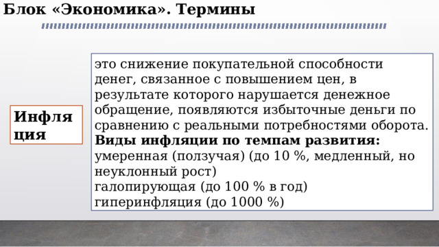 Блок «Экономика». Термины   это снижение покупательной способности денег, связанное с повышением цен, в результате которого нарушается денежное обращение, появляются избыточные деньги по сравнению с реальными потребностями оборота. Виды инфляции по темпам развития: умеренная (ползучая) (до 10 %, медленный, но неуклонный рост) галопирующая (до 100 % в год) гиперинфляция (до 1000 %) Инфляция 