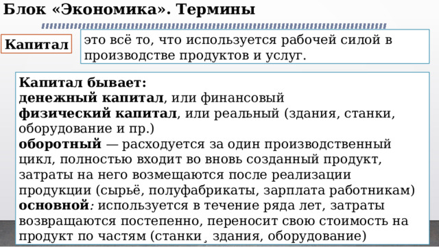 Блок «Экономика». Термины   это всё то, что используется рабочей силой в производстве продуктов и услуг. Капитал Капитал бывает: денежный капитал , или финансовый физический капитал , или реальный (здания, станки, оборудование и пр.) оборотный — расходуется за один производственный цикл, полностью входит во вновь созданный продукт, затраты на него возмещаются после реализации продукции (сырьё, полуфабрикаты, зарплата работникам) основной : используется в течение ряда лет, затраты возвращаются постепенно, переносит свою стоимость на продукт по частям (станки¸ здания, оборудование) 