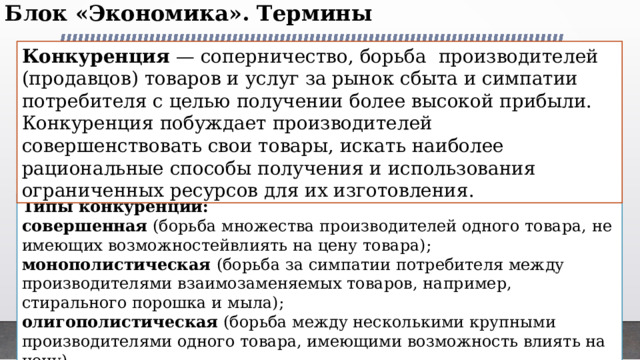 Блок «Экономика». Термины   Конкуренция — соперничество, борьба  производителей (продавцов) товаров и услуг за рынок сбыта и симпатии потребителя с целью получении более высокой прибыли. Конкуренция побуждает производителей совершенствовать свои товары, искать наиболее рациональные способы получения и использования ограниченных ресурсов для их изготовления. Предпосылки гражданского общества Типы конкуренции: совершенная (борьба множества производителей одного товара, не имеющих возможностейвлиять на цену товара); монополистическая (борьба за симпатии потребителя между производителями взаимозаменяемых товаров, например, стирального порошка и мыла); олигополистическая (борьба между несколькими крупными производителями одного товара, имеющими возможность влиять на цену). 