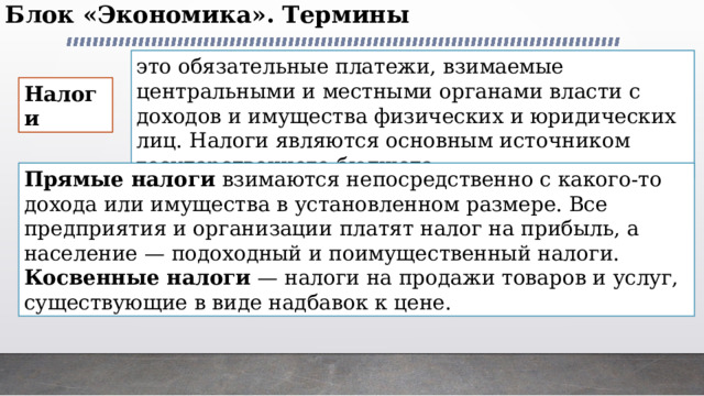 Блок «Экономика». Термины   это обязательные платежи, взимаемые центральными и местными органами власти с доходов и имущества физических и юридических лиц. Налоги являются основным источником государственного бюджета Налоги  Прямые налоги взимаются непосредственно с какого-то дохода или имущества в установленном размере. Все предприятия и организации платят налог на прибыль, а население — подоходный и поимущественный налоги. Косвенные налоги — налоги на продажи товаров и услуг, существующие в виде надбавок к цене. 