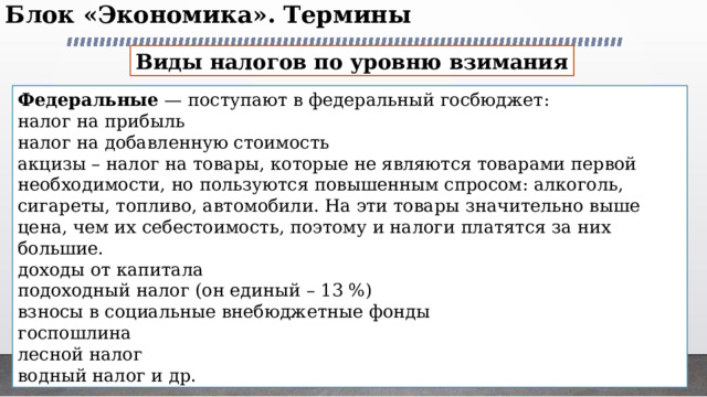 Блок «Экономика». Термины   Виды налогов по уровню взимания Федеральные — поступают в федеральный госбюджет: налог на прибыль налог на добавленную стоимость акцизы – налог на товары, которые не являются товарами первой необходимости, но пользуются повышенным спросом: алкоголь, сигареты, топливо, автомобили. На эти товары значительно выше цена, чем их себестоимость, поэтому и налоги платятся за них большие. доходы от капитала подоходный налог (он единый – 13 %) взносы в социальные внебюджетные фонды госпошлина лесной налог водный налог и др. 